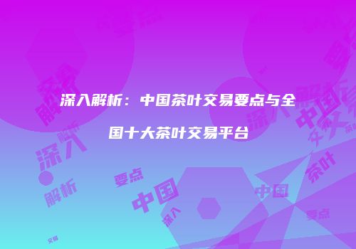 深入解析：中国茶叶交易要点与全国十大茶叶交易平台