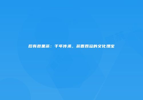 后有县黑茶：千年传承，茶香四溢的文化瑰宝