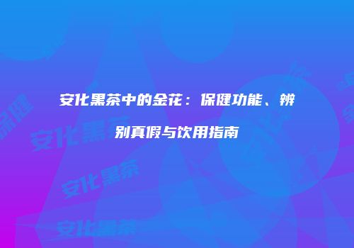 安化黑茶中的金花：保健功能、辨别真假与饮用指南