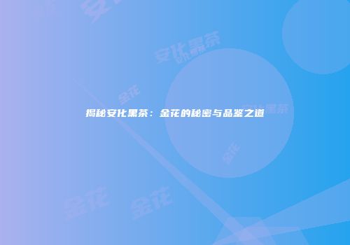 揭秘安化黑茶：金花的秘密与品鉴之道