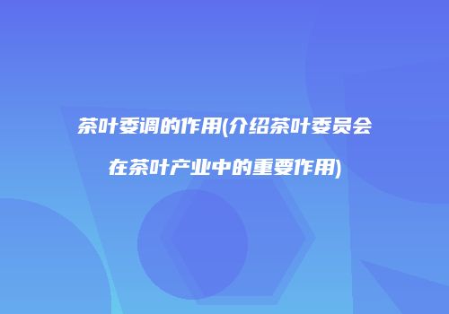 茶叶委调的作用(介绍茶叶委员会在茶叶产业中的重要作用)