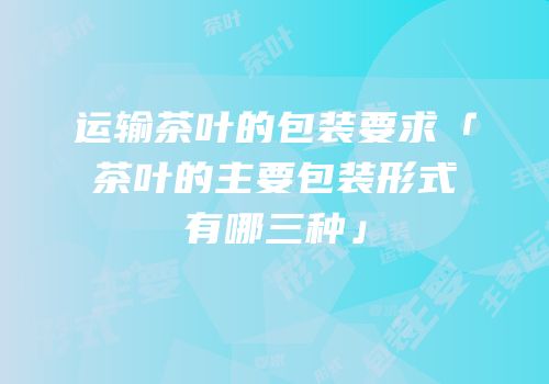 运输茶叶的包装要求「茶叶的主要包装形式有哪三种」