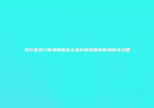 茶叶进出口贸易的秘密从茶叶树到国际市场的全过程