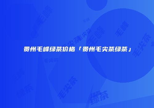 贵州毛峰绿茶价格「贵州毛尖茶绿茶」