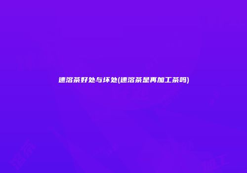 速溶茶好处与坏处(速溶茶是再加工茶吗)
