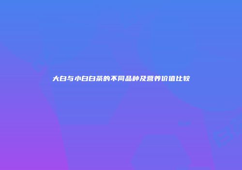 大白与小白白茶的不同品种及营养价值比较