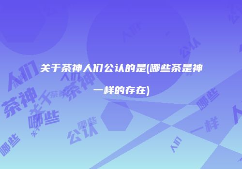 关于茶神人们公认的是(哪些茶是神一样的存在)