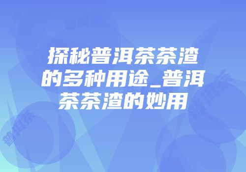 探秘普洱茶茶渣的多种用途_普洱茶茶渣的妙用
