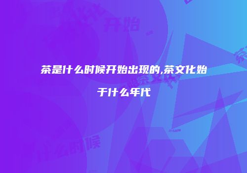 茶是什么时候开始出现的,茶文化始于什么年代