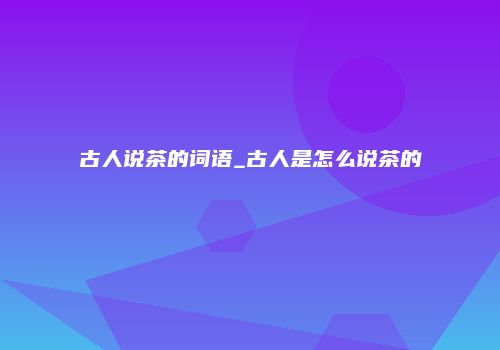古人说茶的词语_古人是怎么说茶的