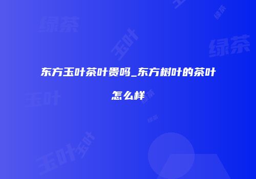 东方玉叶茶叶贵吗_东方树叶的茶叶怎么样