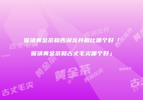 保靖黄金茶和西湖龙井相比哪个好「保靖黄金茶和古丈毛尖哪个好」