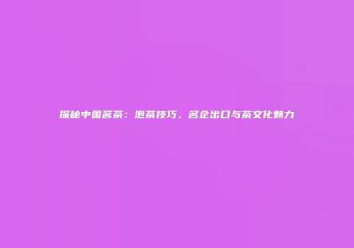探秘中国茗茶：泡茶技巧、名企出口与茶文化魅力
