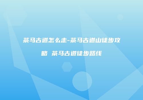 茶马古道怎么走-茶马古道山徒步攻略 茶马古道徒步路线