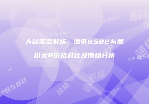 大益茶品解析：薄纸8582与薄纸无R价格对比及市场分析