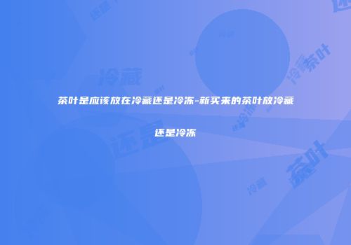 茶叶是应该放在冷藏还是冷冻-新买来的茶叶放冷藏还是冷冻