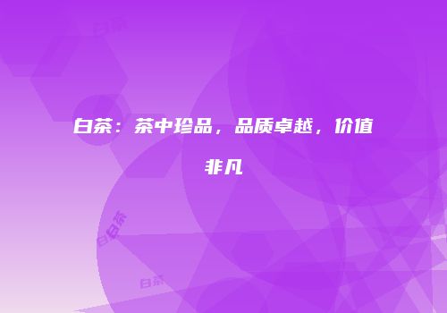 白茶：茶中珍品，品质卓越，价值非凡