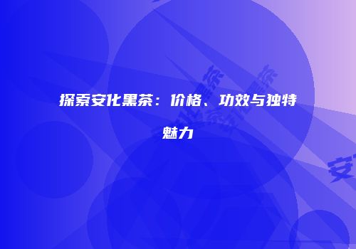 探索安化黑茶：价格、功效与独特魅力