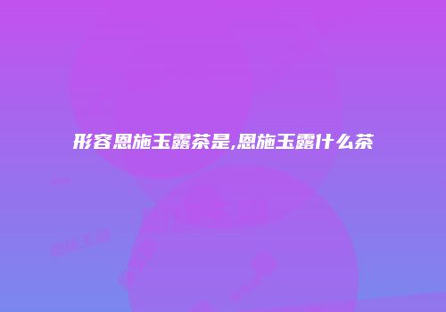形容恩施玉露茶是,恩施玉露什么茶