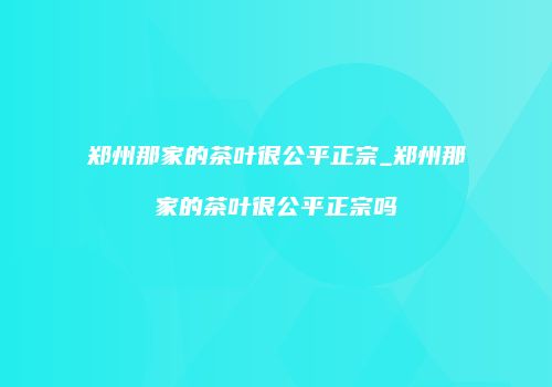 郑州那家的茶叶很公平正宗_郑州那家的茶叶很公平正宗吗