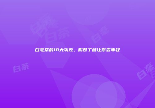 白毫茶的10大功效，喝对了能让你变年轻