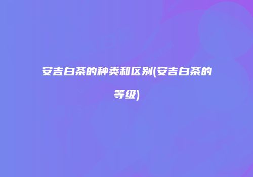 安吉白茶的种类和区别(安吉白茶的等级)
