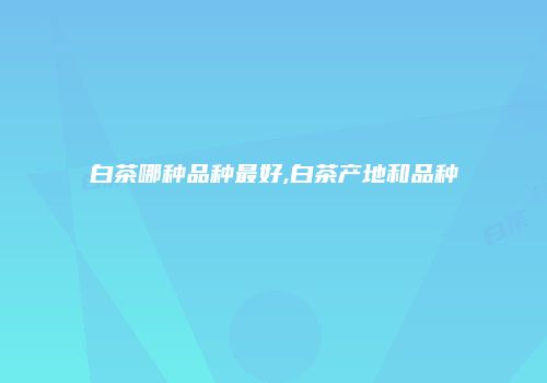 白茶哪种品种最好,白茶产地和品种