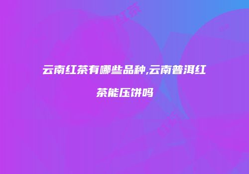 云南红茶有哪些品种,云南普洱红茶能压饼吗