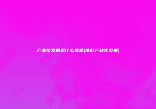 产业化发展是什么意思(茶叶产业化发展)