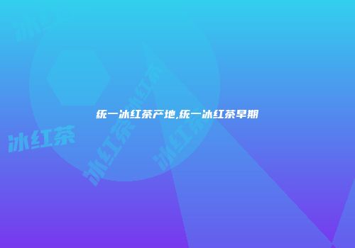 统一冰红茶产地,统一冰红茶早期