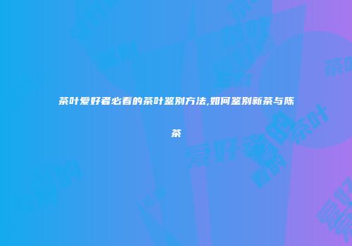 茶叶爱好者必看的茶叶鉴别方法,如何鉴别新茶与陈茶