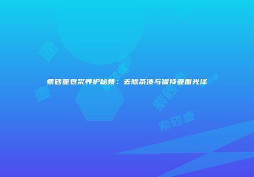 紫砂壶包浆养护秘籍：去除茶渍与保持壶面光泽