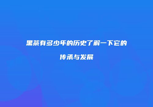 黑茶有多少年的历史了解一下它的传承与发展