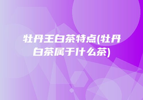 牡丹王白茶特点(牡丹白茶属于什么茶)