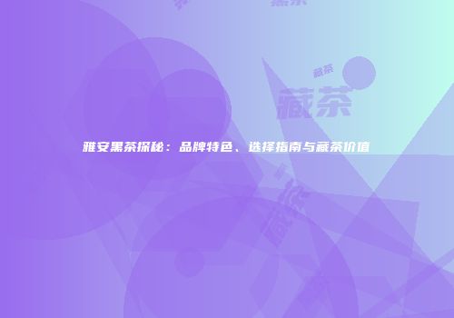 雅安黑茶探秘：品牌特色、选择指南与藏茶价值