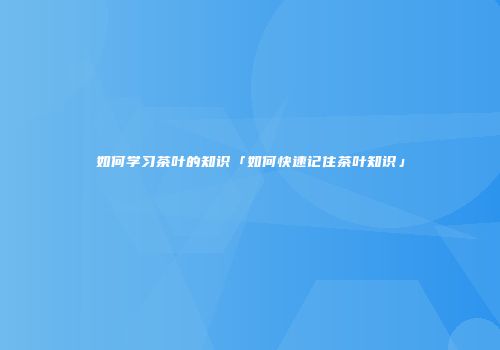 如何学习茶叶的知识「如何快速记住茶叶知识」