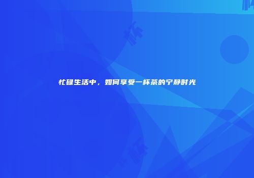 忙碌生活中，如何享受一杯茶的宁静时光