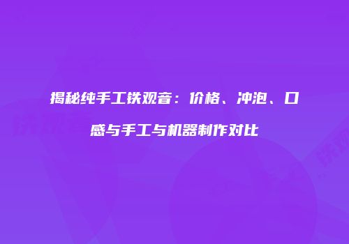 揭秘纯手工铁观音：价格、冲泡、口感与手工与机器制作对比