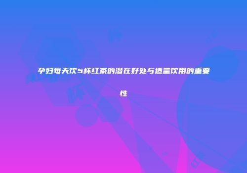 孕妇每天饮5杯红茶的潜在好处与适量饮用的重要性