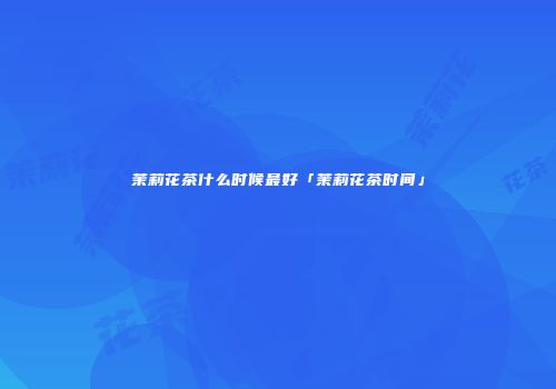 茉莉花茶什么时候最好「茉莉花茶时间」