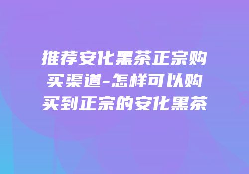 推荐安化黑茶正宗购买渠道-怎样可以购买到正宗的安化黑茶