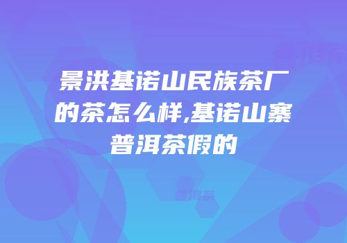 景洪基诺山民族茶厂的茶怎么样,基诺山寨普洱茶假的
