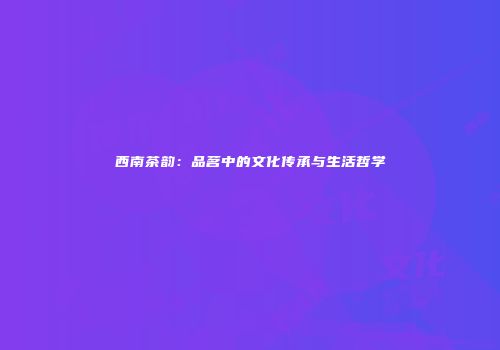 西南茶韵：品茗中的文化传承与生活哲学