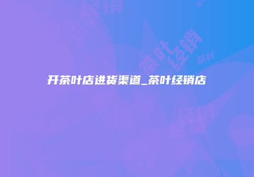 开茶叶店进货渠道_茶叶经销店