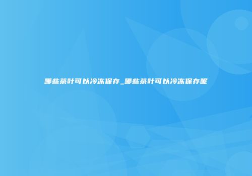 哪些茶叶可以冷冻保存_哪些茶叶可以冷冻保存呢