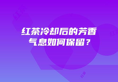 红茶冷却后的芳香气息如何保留？