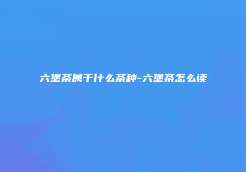 六堡茶属于什么茶种-六堡茶怎么读