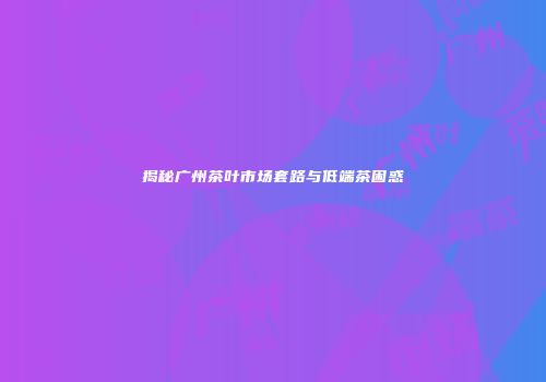 揭秘广州茶叶市场套路与低端茶困惑