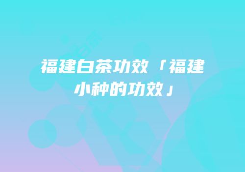 福建白茶功效「福建小种的功效」