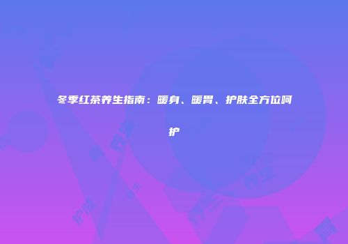 冬季红茶养生指南：暖身、暖胃、护肤全方位呵护